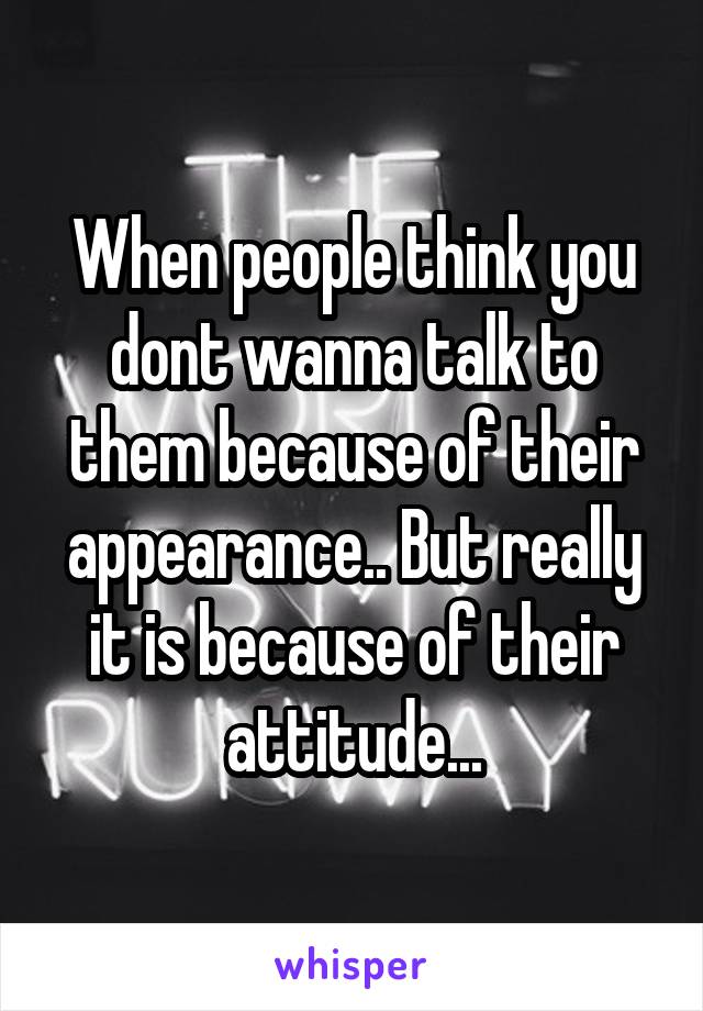 When people think you dont wanna talk to them because of their appearance.. But really it is because of their attitude...