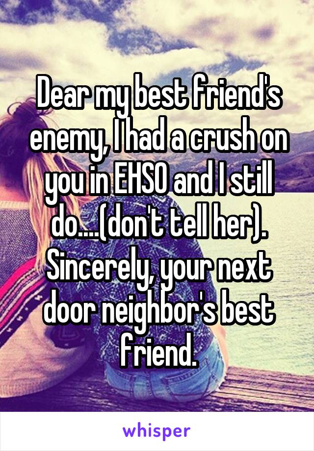 Dear my best friend's enemy, I had a crush on you in EHSO and I still do....(don't tell her). Sincerely, your next door neighbor's best friend.