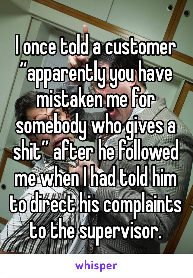 I once told a customer “apparently you have mistaken me for somebody who gives a shit” after he followed me when I had told him to direct his complaints to the supervisor. 