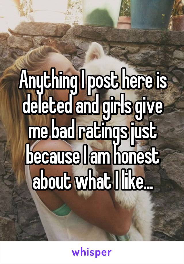 Anything I post here is deleted and girls give me bad ratings just because I am honest about what I like...