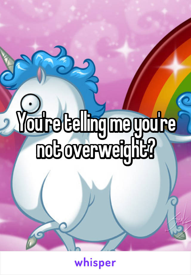 You're telling me you're not overweight?