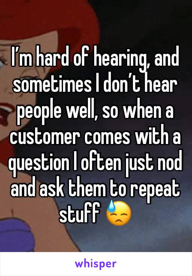 I’m hard of hearing, and sometimes I don’t hear people well, so when a customer comes with a question I often just nod and ask them to repeat stuff 😓