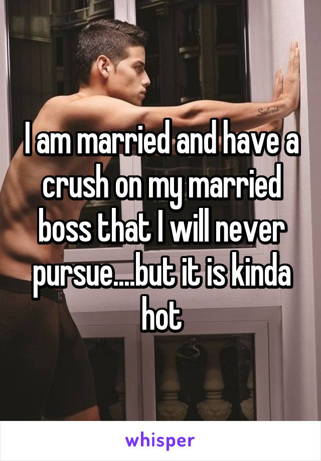 I am married and have a crush on my married boss that I will never pursue....but it is kinda hot