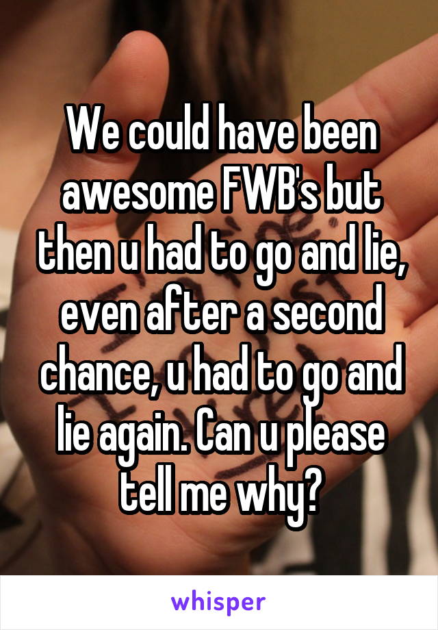 We could have been awesome FWB's but then u had to go and lie, even after a second chance, u had to go and lie again. Can u please tell me why?