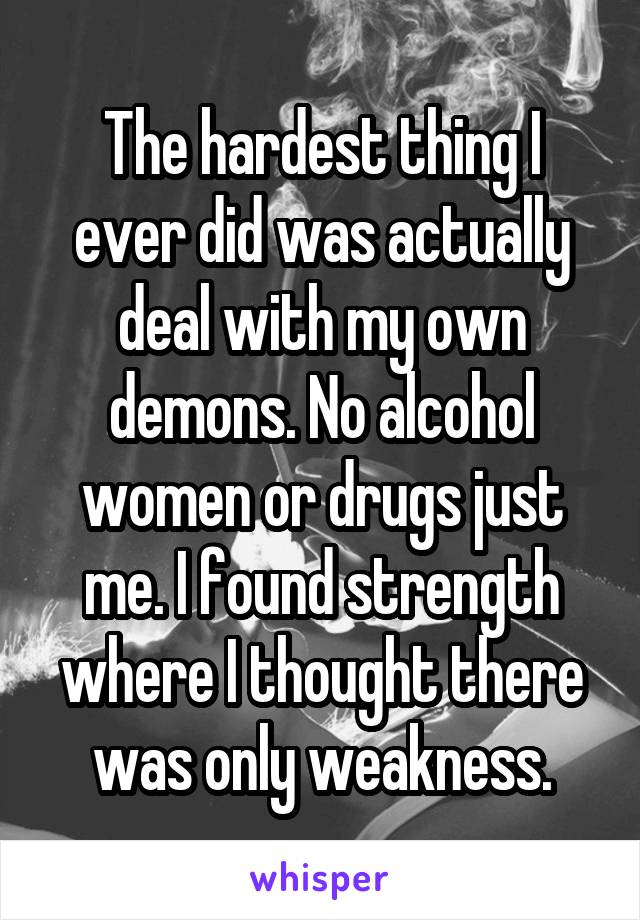 The hardest thing I ever did was actually deal with my own demons. No alcohol women or drugs just me. I found strength where I thought there was only weakness.