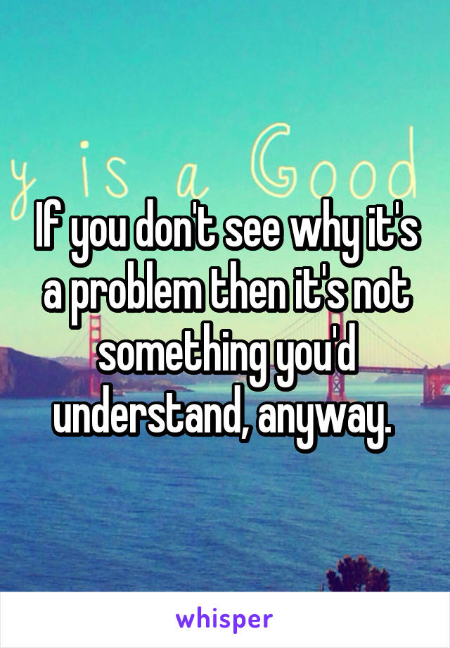 If you don't see why it's a problem then it's not something you'd understand, anyway. 