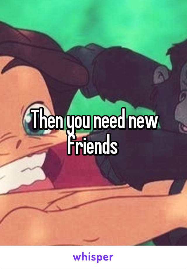 Then you need new friends 