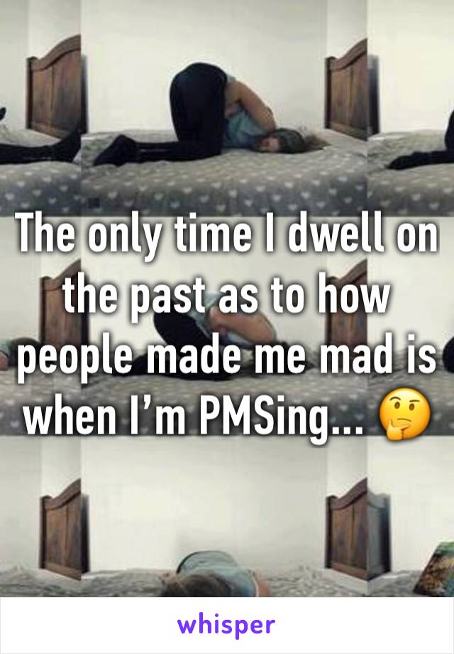 The only time I dwell on the past as to how people made me mad is when I’m PMSing... 🤔 