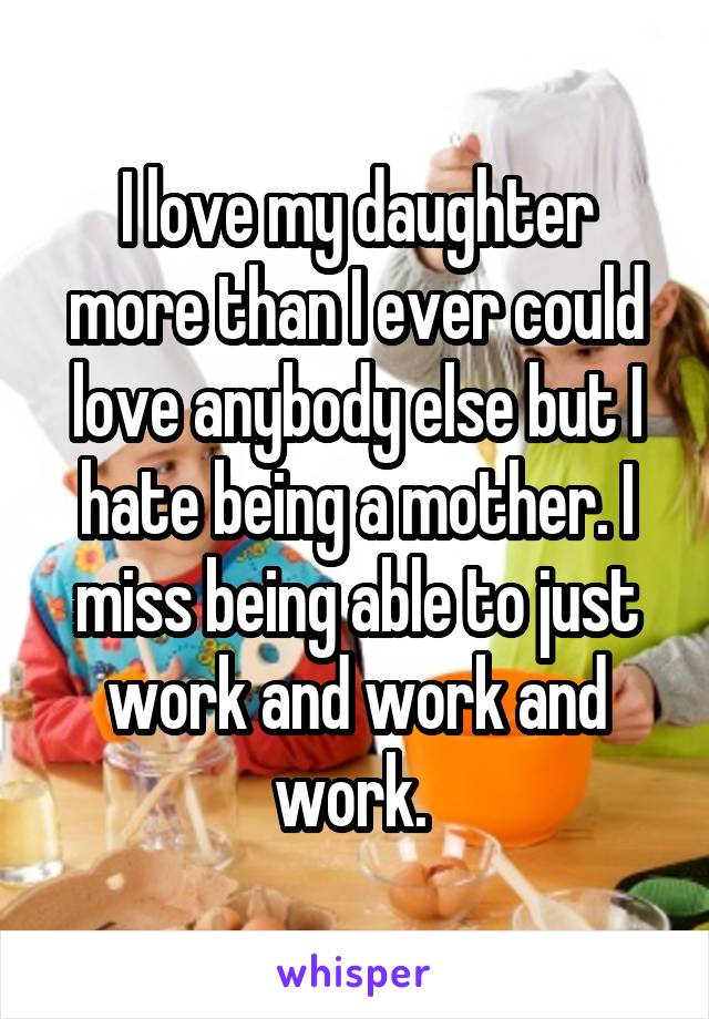 I love my daughter more than I ever could love anybody else but I hate being a mother. I miss being able to just work and work and work. 