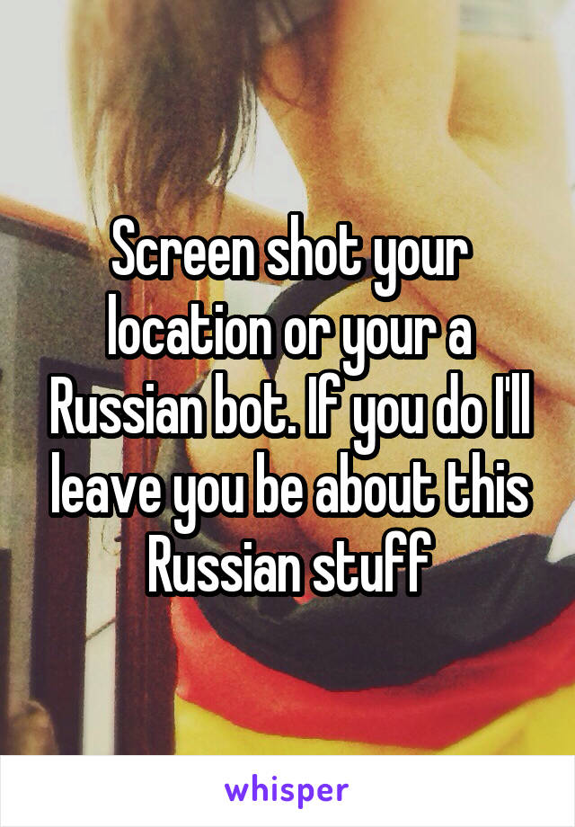 Screen shot your location or your a Russian bot. If you do I'll leave you be about this Russian stuff