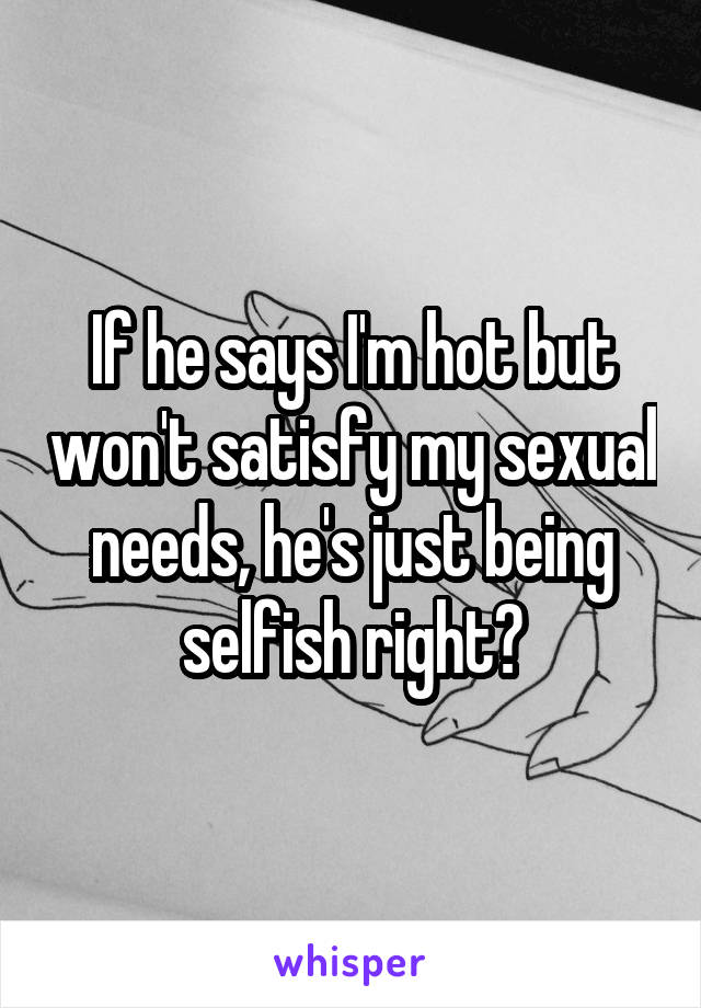 If he says I'm hot but won't satisfy my sexual needs, he's just being selfish right?