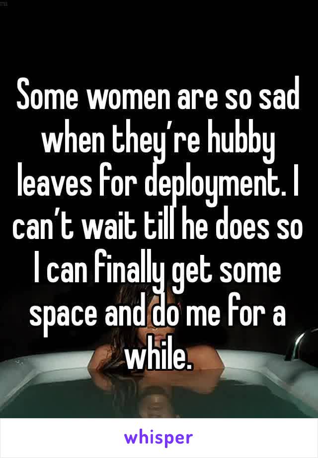 Some women are so sad when they’re hubby leaves for deployment. I can’t wait till he does so I can finally get some space and do me for a while.