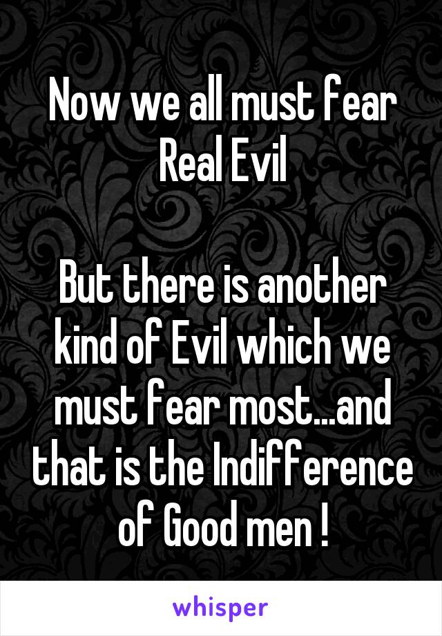 Now we all must fear Real Evil

But there is another kind of Evil which we must fear most...and that is the Indifference of Good men !