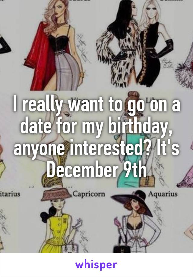 I really want to go on a date for my birthday, anyone interested? It's December 9th