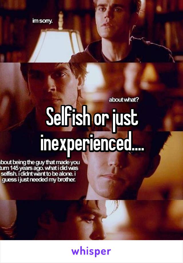 Selfish or just inexperienced....