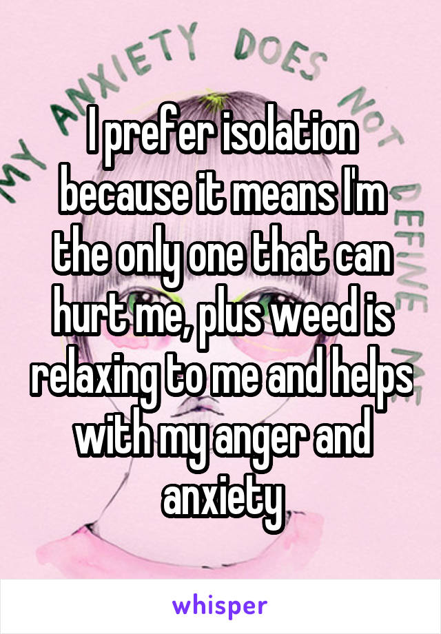 I prefer isolation because it means I'm the only one that can hurt me, plus weed is relaxing to me and helps with my anger and anxiety