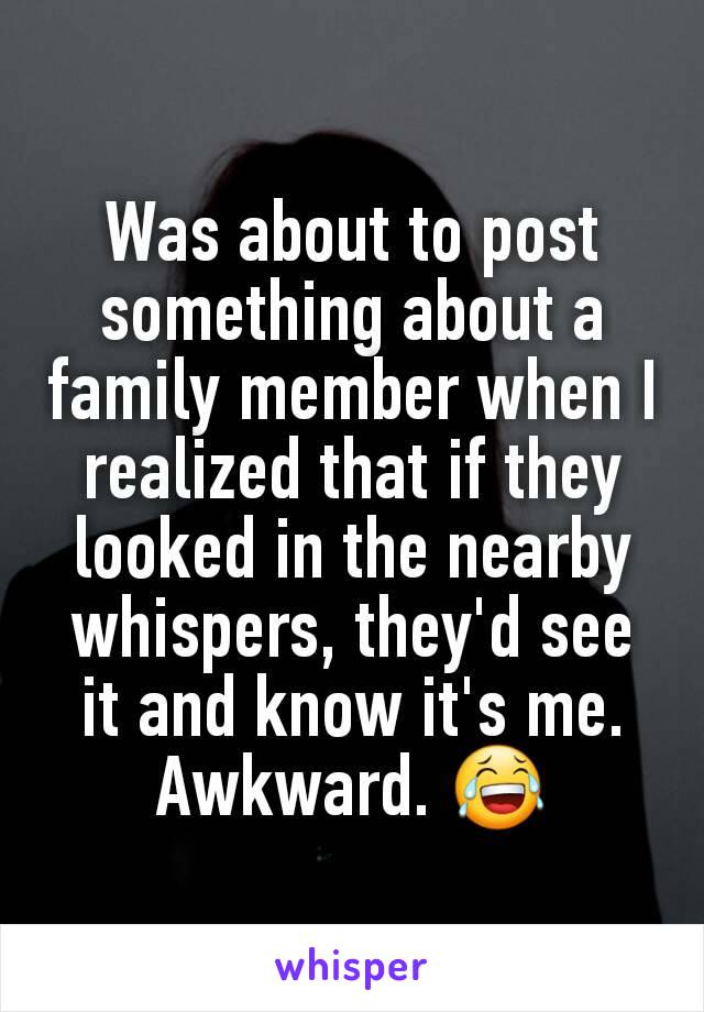 Was about to post something about a family member when I realized that if they looked in the nearby whispers, they'd see it and know it's me. Awkward. 😂