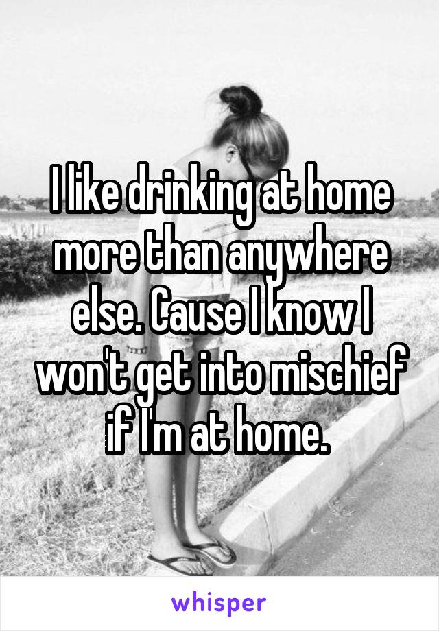 I like drinking at home more than anywhere else. Cause I know I won't get into mischief if I'm at home. 