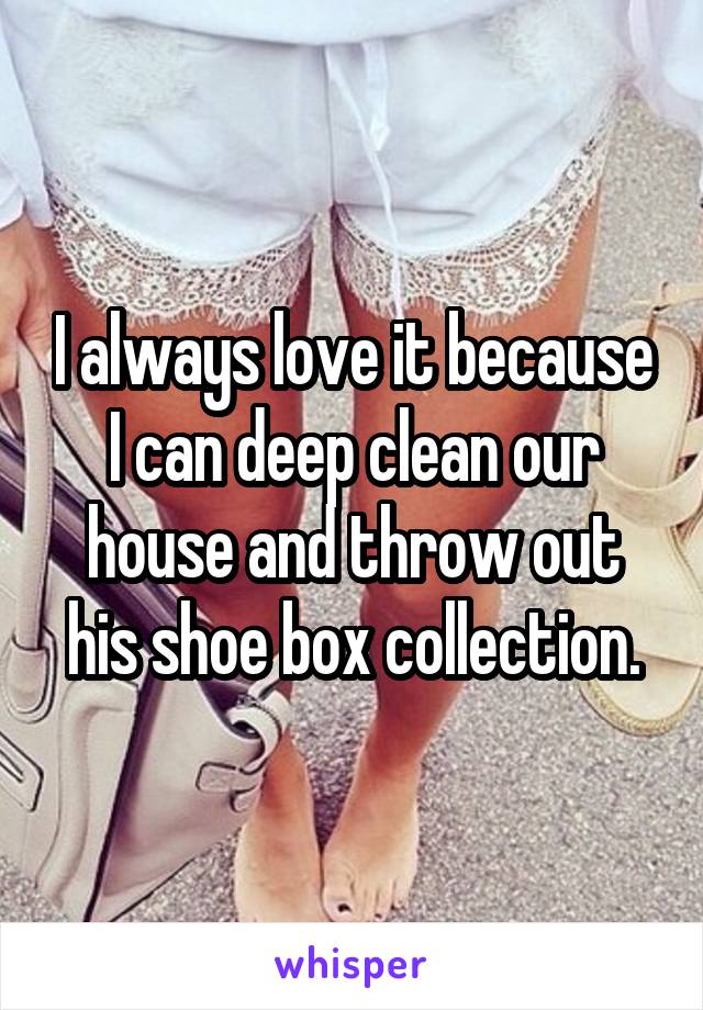 I always love it because I can deep clean our house and throw out his shoe box collection.