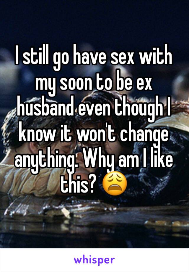 I still go have sex with my soon to be ex husband even though I know it won't change anything. Why am I like this? 😩