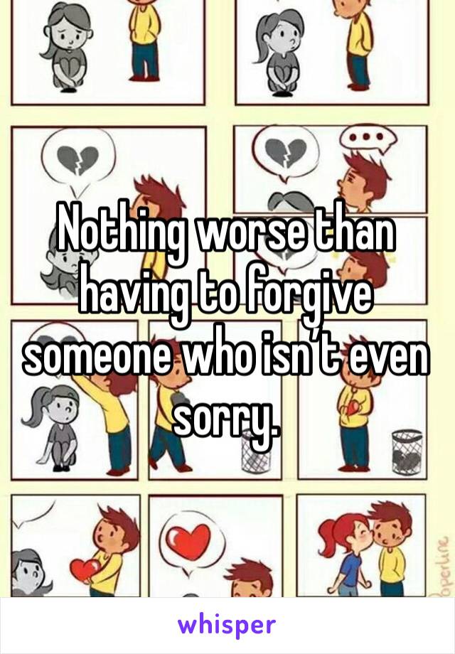 Nothing worse than having to forgive someone who isn’t even sorry. 