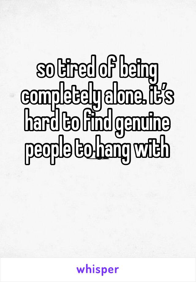 so tired of being completely alone. it’s hard to find genuine people to hang with