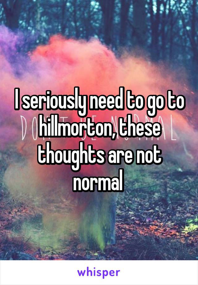 I seriously need to go to hillmorton, these thoughts are not normal 