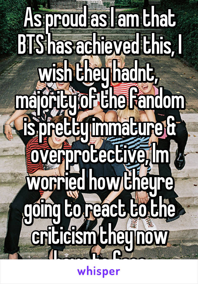 As proud as I am that BTS has achieved this, I wish they hadnt,  majority of the fandom is pretty immature & overprotective, Im worried how theyre going to react to the criticism they now have to face