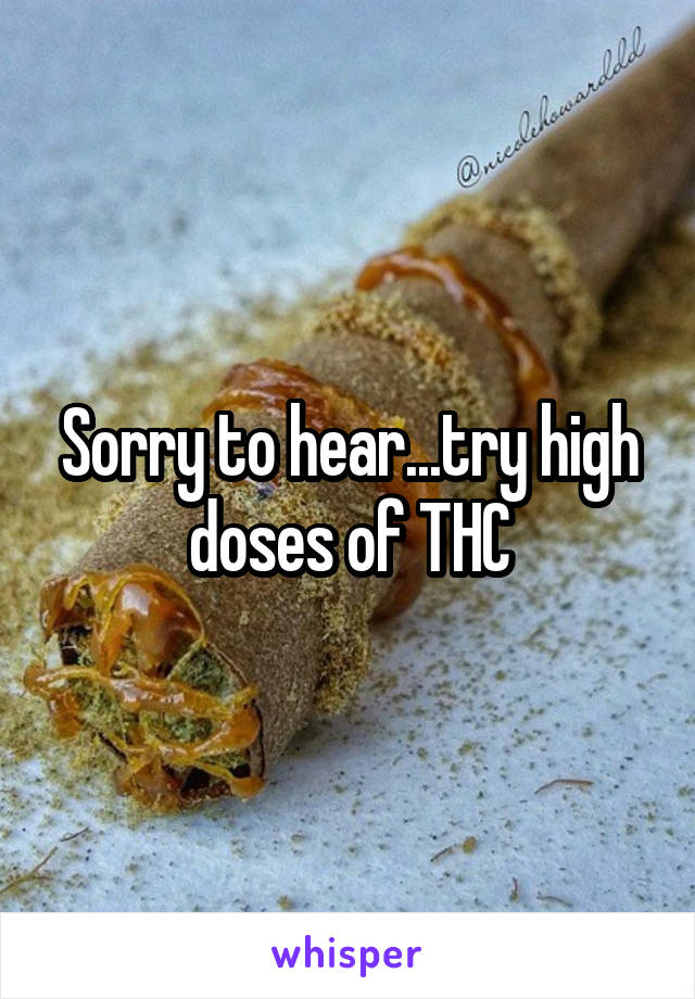 Sorry to hear...try high doses of THC