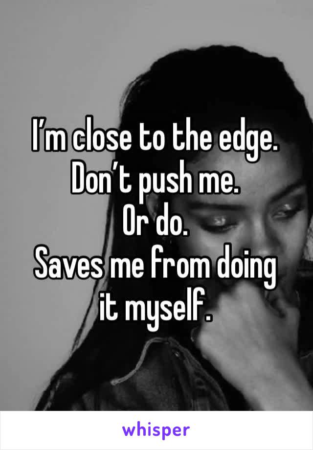 I’m close to the edge. 
Don’t push me.
Or do. 
Saves me from doing it myself. 