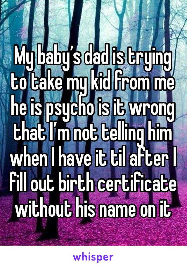 My baby’s dad is trying to take my kid from me he is psycho is it wrong that I’m not telling him when I have it til after I fill out birth certificate without his name on it 