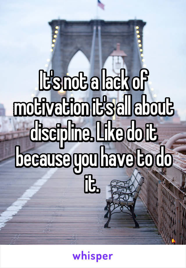 It's not a lack of motivation it's all about discipline. Like do it because you have to do it. 