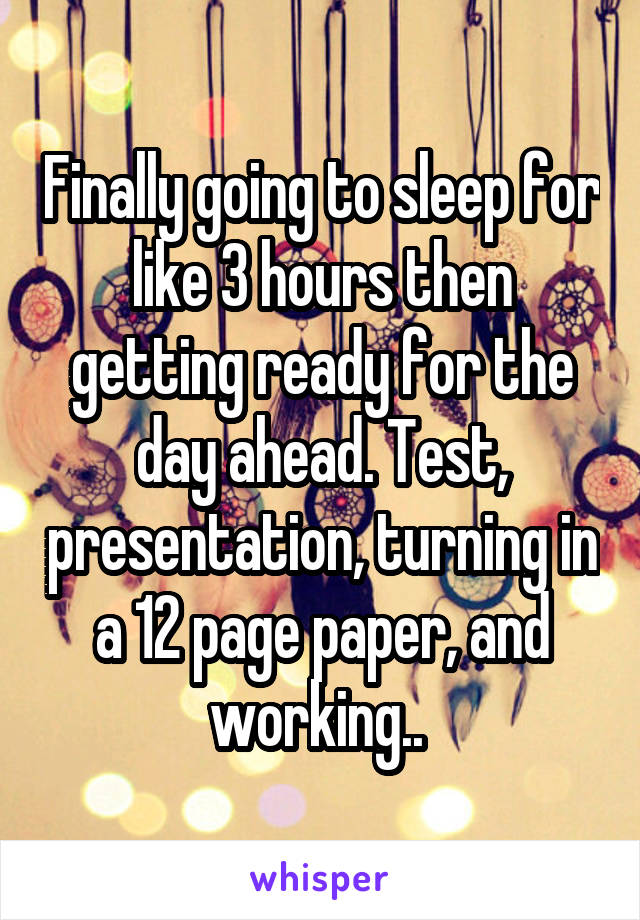 Finally going to sleep for like 3 hours then getting ready for the day ahead. Test, presentation, turning in a 12 page paper, and working.. 