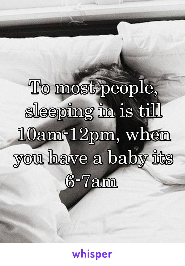 To most people, sleeping in is till 10am-12pm, when you have a baby its 6-7am 