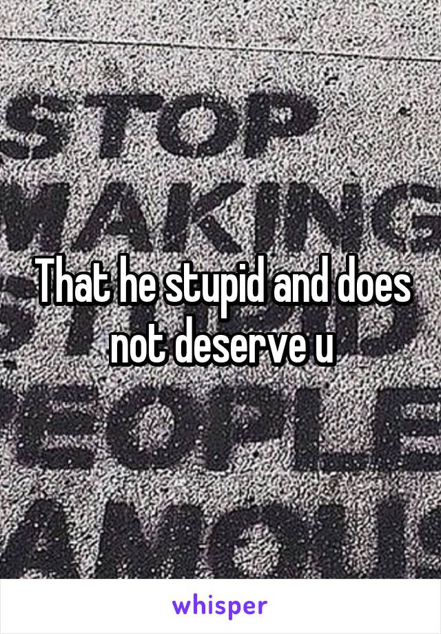 That he stupid and does not deserve u