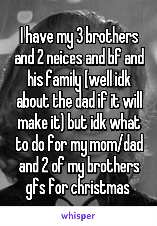 I have my 3 brothers and 2 neices and bf and his family (well idk about the dad if it will make it) but idk what to do for my mom/dad and 2 of my brothers gfs for christmas 