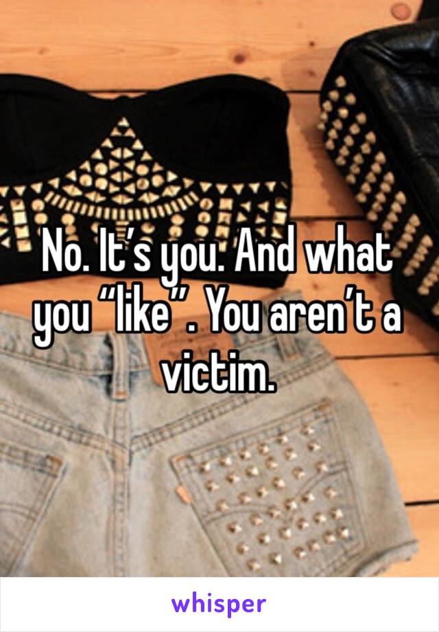 No. It’s you. And what you “like”. You aren’t a victim. 