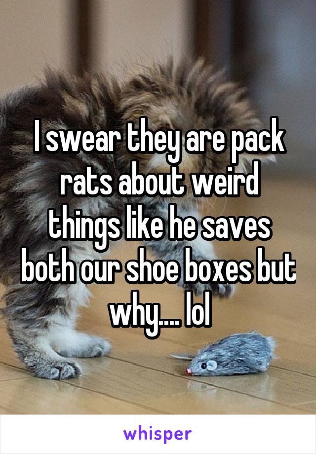 I swear they are pack rats about weird things like he saves both our shoe boxes but why.... lol