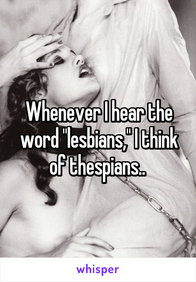 Whenever I hear the word "lesbians," I think of thespians.. 