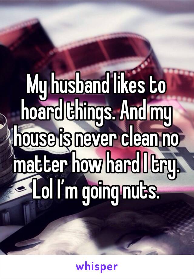 My husband likes to hoard things. And my house is never clean no matter how hard I try. Lol I’m going nuts.