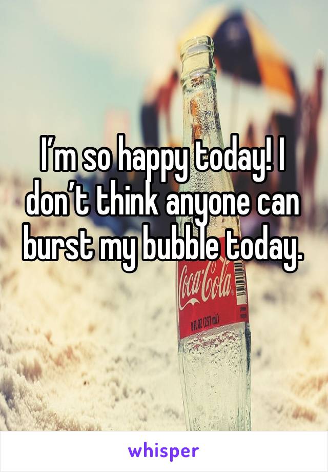 I’m so happy today! I don’t think anyone can burst my bubble today.