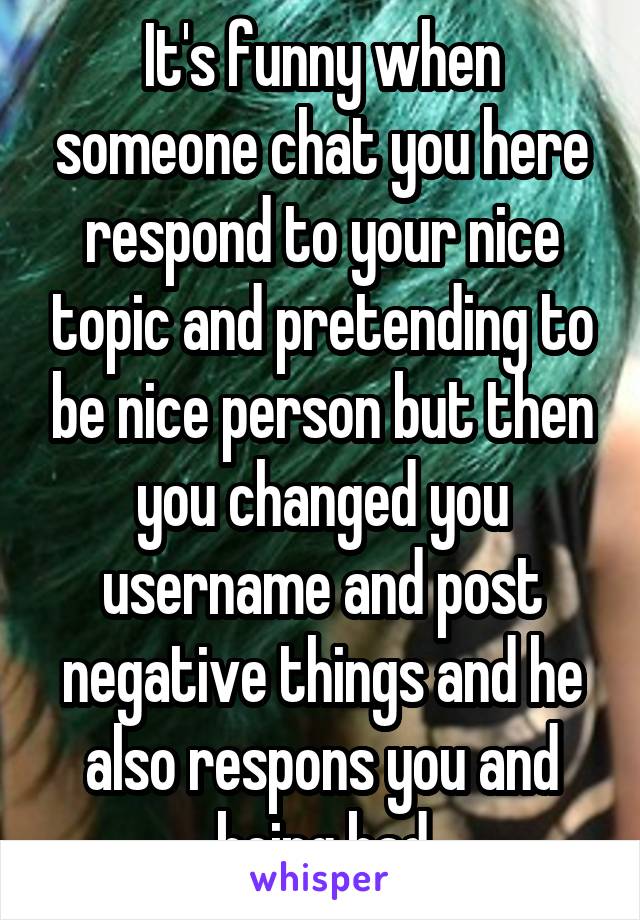 It's funny when someone chat you here respond to your nice topic and pretending to be nice person but then you changed you username and post negative things and he also respons you and being bad