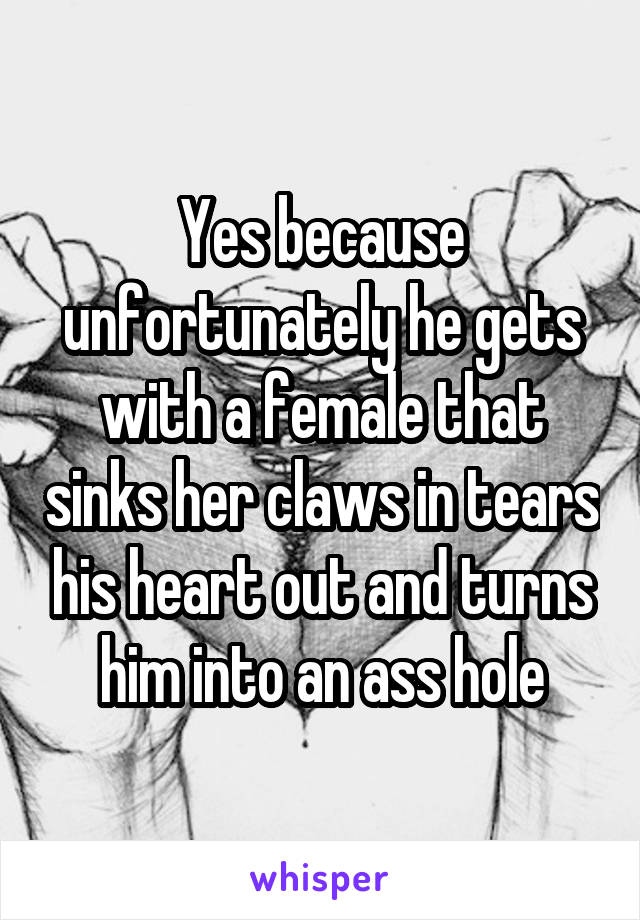 Yes because unfortunately he gets with a female that sinks her claws in tears his heart out and turns him into an ass hole