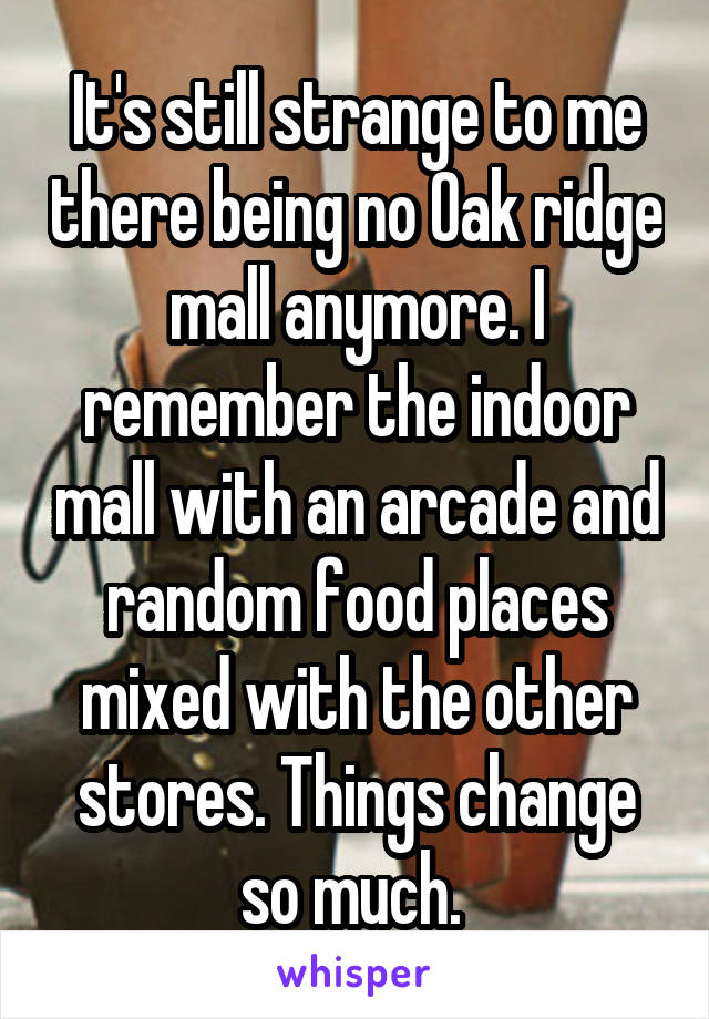 It's still strange to me there being no Oak ridge mall anymore. I remember the indoor mall with an arcade and random food places mixed with the other stores. Things change so much. 