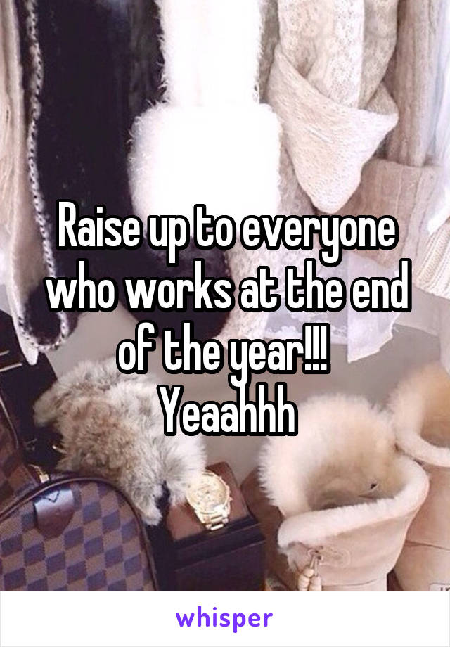 Raise up to everyone who works at the end of the year!!! 
Yeaahhh