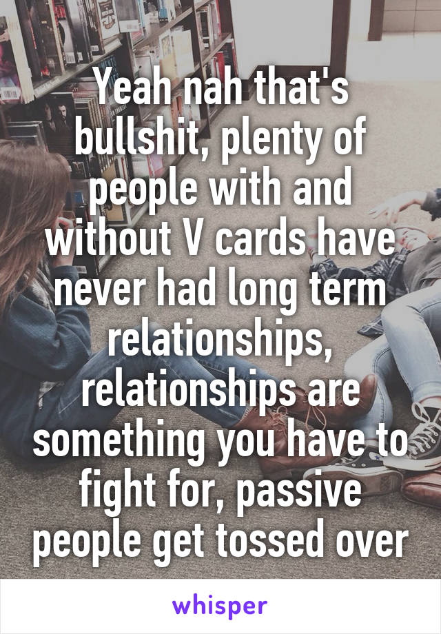 Yeah nah that's bullshit, plenty of people with and without V cards have never had long term relationships, relationships are something you have to fight for, passive people get tossed over