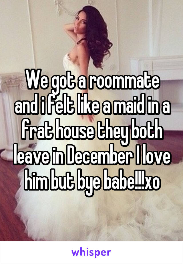 We got a roommate and i felt like a maid in a frat house they both leave in December I love him but bye babe!!!xo