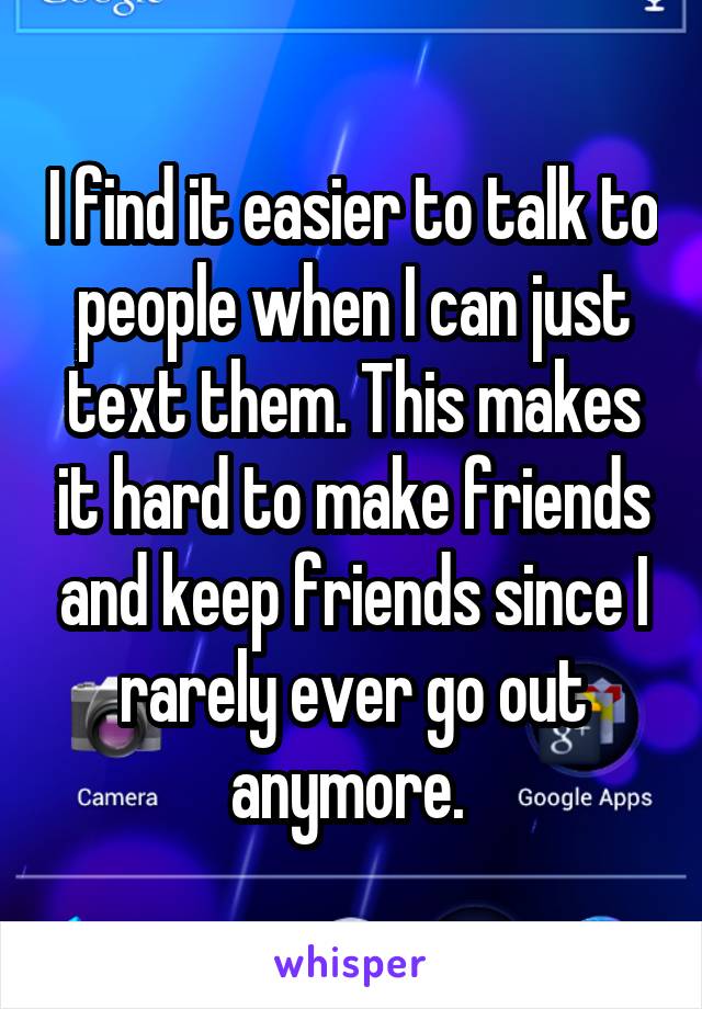 I find it easier to talk to people when I can just text them. This makes it hard to make friends and keep friends since I rarely ever go out anymore. 