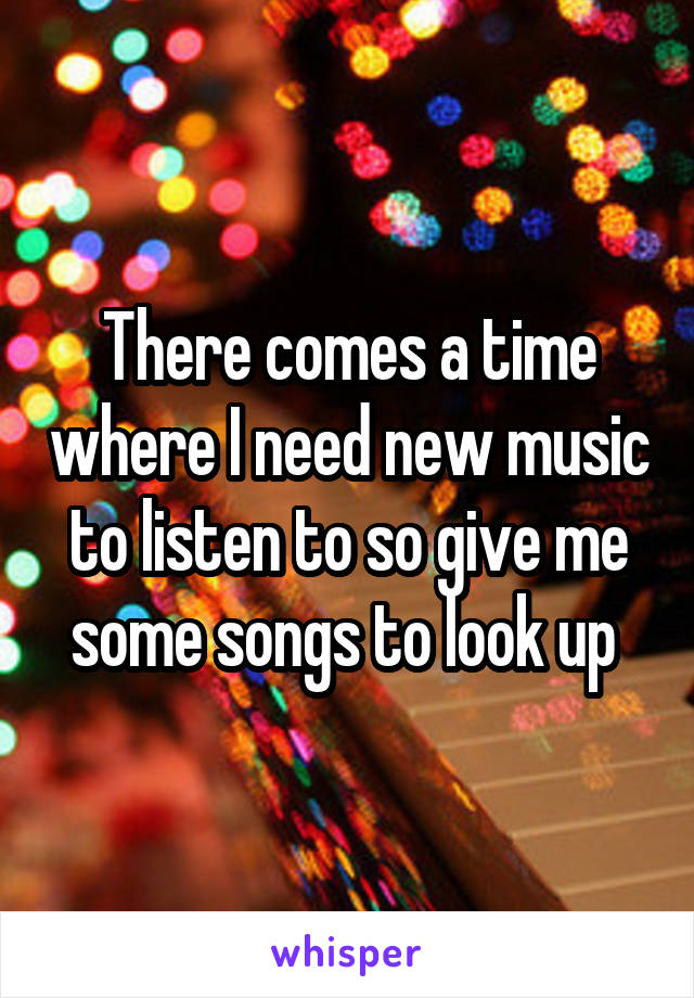 There comes a time where I need new music to listen to so give me some songs to look up 