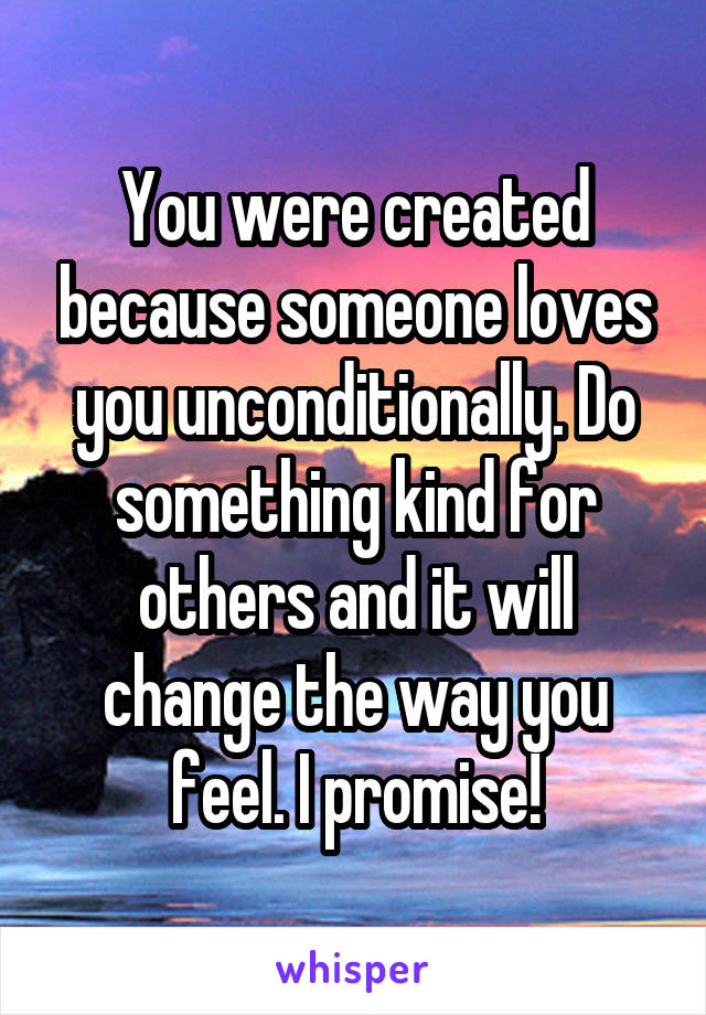 You were created because someone loves you unconditionally. Do something kind for others and it will change the way you feel. I promise!